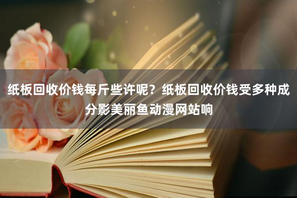 纸板回收价钱每斤些许呢？纸板回收价钱受多种成分影美丽鱼动漫网站响